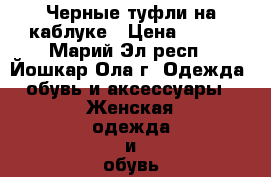 Черные туфли на каблуке › Цена ­ 500 - Марий Эл респ., Йошкар-Ола г. Одежда, обувь и аксессуары » Женская одежда и обувь   . Марий Эл респ.,Йошкар-Ола г.